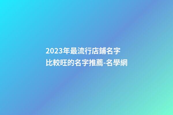 2023年最流行店鋪名字 比較旺的名字推薦-名學網-第1張-店鋪起名-玄機派